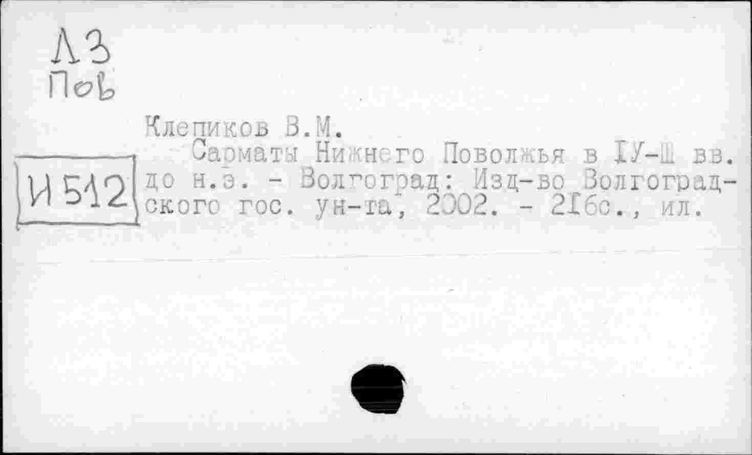 ﻿Пє?^
Клепиков З.М.
-----1 Сарматы Ни -н го Поволжья в ІУ-ц. вв 1гдп до н.э. - Волгоград: Изд-во Волгоград '-’-^хского гос. ун-та“, 2Э02. - 216с., ил.